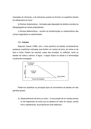 chamadas de intrusivas, e de extrusivas quando se formam na superfície através
do resfriamento de “lava”.
b) Rochas Sedimentares – formadas pela deposição de detritos oriundos da
desagregação de rochas preexistentes.
c) Rochas Metamórficas – provêm da transformação ou metamorfismo das
rochas magmáticas ou sedimentares.
1.3 - Taludes
Segundo Caputo (1988), sob o nome genérico de taludes compreende-se
quaisquer superfícies inclinadas que limitam um maciço de terra, de rocha ou de
terra e rocha. Podem ser naturais, casos das encostas, ou artificiais, como os
taludes de cortes e aterros. A figura a seguir ilustra um talude e a terminologia
usualmente empregada.
Podem-se classificar os principais tipos de movimentos de taludes em três
grandes grupos.
a) Desprendimento de terra ou rocha – é uma porção de um maciço terroso
ou de fragmentos de rocha que se destaca do resto do maciço, caindo
livre e rapidamente, acumulando-se onde estaciona.
Coroamento
ou crista
Corpo do
Talude
Pé do Talude
Terreno de Fundação
Altura
 