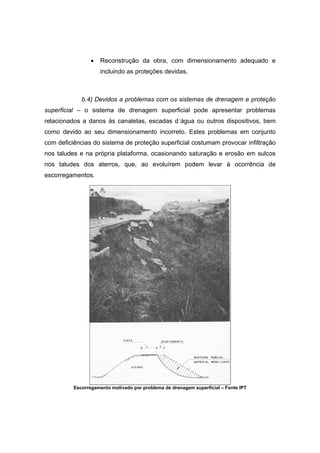 • Reconstrução da obra, com dimensionamento adequado e
incluindo as proteções devidas.
b.4) Devidos a problemas com os sistemas de drenagem e proteção
superficial – o sistema de drenagem superficial pode apresentar problemas
relacionados a danos às canaletas, escadas d´água ou outros dispositivos, bem
como devido ao seu dimensionamento incorreto. Estes problemas em conjunto
com deficiências do sistema de proteção superficial costumam provocar infiltração
nos taludes e na própria plataforma, ocasionando saturação e erosão em sulcos
nos taludes dos aterros, que, ao evoluírem podem levar à ocorrência de
escorregamentos.
Escorregamento motivado por problema de drenagem superficial – Fonte IPT
 