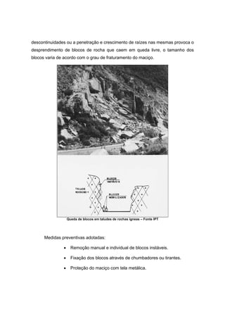 descontinuidades ou a penetração e crescimento de raízes nas mesmas provoca o
desprendimento de blocos de rocha que caem em queda livre, o tamanho dos
blocos varia de acordo com o grau de fraturamento do maciço.
Queda de blocos em taludes de rochas ígneas – Fonte IPT
Medidas preventivas adotadas:
• Remoção manual e individual de blocos instáveis.
• Fixação dos blocos através de chumbadores ou tirantes.
• Proteção do maciço com tela metálica.
 