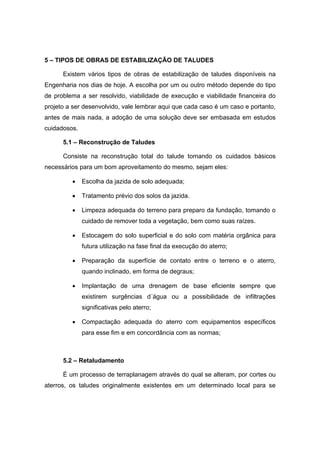 5 – TIPOS DE OBRAS DE ESTABILIZAÇÃO DE TALUDES
Existem vários tipos de obras de estabilização de taludes disponíveis na
Engenharia nos dias de hoje. A escolha por um ou outro método depende do tipo
de problema a ser resolvido, viabilidade de execução e viabilidade financeira do
projeto a ser desenvolvido, vale lembrar aqui que cada caso é um caso e portanto,
antes de mais nada, a adoção de uma solução deve ser embasada em estudos
cuidadosos.
5.1 – Reconstrução de Taludes
Consiste na reconstrução total do talude tomando os cuidados básicos
necessários para um bom aproveitamento do mesmo, sejam eles:
• Escolha da jazida de solo adequada;
• Tratamento prévio dos solos da jazida.
• Limpeza adequada do terreno para preparo da fundação, tomando o
cuidado de remover toda a vegetação, bem como suas raízes.
• Estocagem do solo superficial e do solo com matéria orgânica para
futura utilização na fase final da execução do aterro;
• Preparação da superfície de contato entre o terreno e o aterro,
quando inclinado, em forma de degraus;
• Implantação de uma drenagem de base eficiente sempre que
existirem surgências d´água ou a possibilidade de infiltrações
significativas pelo aterro;
• Compactação adequada do aterro com equipamentos específicos
para esse fim e em concordância com as normas;
5.2 – Retaludamento
É um processo de terraplanagem através do qual se alteram, por cortes ou
aterros, os taludes originalmente existentes em um determinado local para se
 