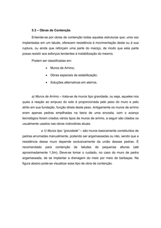 5.3 – Obras de Contenção
Entende-se por obras de contenção todas aquelas estruturas que, uma vez
implantadas em um talude, oferecem resistência à movimentação deste ou à sua
ruptura, ou ainda que reforçam uma parte do maciço, de modo que esta parte
possa resistir aos esforços tendentes à instabilização do mesmo.
Podem ser classificadas em:
• Muros de Arrimo;
• Obras especiais de estabilização;
• Soluções alternativas em aterros.
a) Muros de Arrimo – trata-se de muros tipo gravidade, ou seja, aqueles nos
quais a reação ao empuxo do solo é proporcionada pelo peso do muro e pelo
atrito em sua fundação, função direta deste peso. Antigamente os muros de arrimo
eram apenas pedras empilhadas na beira de uma encosta, com o avanço
tecnológico foram criados vários tipos de muros de arrimo, a seguir são citados os
usualmente usados nas obras rodoviárias atuais.
a.1) Muros tipo “gravidade” – são muros basicamente constituídos de
pedras arrumadas manualmente, podendo ser argamassadas ou não, sendo que a
resistência desse muro depende exclusivamente da união dessas pedras. È
recomendado para contenção de taludes de pequenas alturas (até
aproximadamente 1,5m). Deve-se tomar o cuidado, no caso do muro de pedra
argamassada, de se implantar a drenagem do meio por meio de barbaças. Na
figura abaixo pode-se visualizar esse tipo de obra de contenção.
 