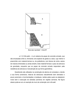 Muros tipo “gravidade” – Fonte IPT
a.1.1) Crib-walls – é um sistema de peças de concreto armado, que
são encaixadas entre si, formando uma espécie de gaiola ou caixa, cujo interior é
preenchido com material terroso ou, de preferência, com blocos de rocha, seixos
de maiores dimensões ou ainda entulho. Este material fornece o peso da estrutura
de gravidade, enquanto que as peças de concreto armado respondem pela
resistência da estrutura e manutenção de sua forma geométrica.
Geralmente são utilizados na construção de aterros em encostas e, devido
a sua forma construtiva, trata-se de estruturas naturalmente bem drenadas e
pouco sensíveis a movimentações e recalques, razões pelas quais se adaptaram
muito bem à execução de estradas pioneiras em regiões serranas. Na figura
abaixo pode-se ver um exemplo de muro de contenção com crib-wall.
 