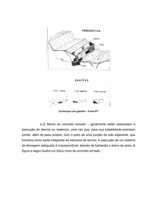 Contenção com gabiões – Fonte IPT
a.2) Muros de concreto armado – geralmente estão associados à
execução de aterros ou reaterros, uma vez que, para sua estabilidade precisam
contar, além do peso próprio, com o peso de uma porção de solo adjacente, que
funciona como parte integrante da estrutura de arrimo. A execução de um sistema
de drenagem adequado é imprescindível, através de barbacãs e dreno de areia. A
figura a seguir ilustra um típico muro de concreto armado.
 