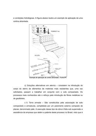 e condições hidrológicas. A figura abaixo ilustra um exemplo de aplicação de uma
cortina atirantada.
Exemplo de aplicação de cortina atirantada – Fonte IPT
c) Soluções alternativas em aterros – consistem na introdução do
corpo do aterro de elementos de materiais mais resistentes que, uma vez
solicitados, passam a trabalhar em conjunto com o solo compactado. Os
processos mais conhecidos são o reforço pela introdução de fibras metálicas ou
de geotêxteis.
c.1) Terra armada – São constituídos pela associação de solo
compactado e armaduras, completada por um paramento externo composto de
placas, denominado pele. A execução desse tipo de obra é feita sob supervisão e
assistência da empresa que detém a patente deste processo no Brasil, visto que é
 