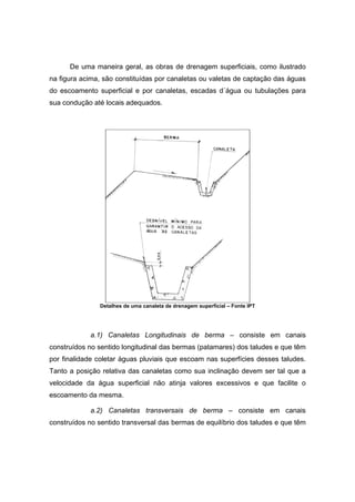 De uma maneira geral, as obras de drenagem superficiais, como ilustrado
na figura acima, são constituídas por canaletas ou valetas de captação das águas
do escoamento superficial e por canaletas, escadas d´água ou tubulações para
sua condução até locais adequados.
Detalhes de uma canaleta de drenagem superficial – Fonte IPT
a.1) Canaletas Longitudinais de berma – consiste em canais
construídos no sentido longitudinal das bermas (patamares) dos taludes e que têm
por finalidade coletar águas pluviais que escoam nas superfícies desses taludes.
Tanto a posição relativa das canaletas como sua inclinação devem ser tal que a
velocidade da água superficial não atinja valores excessivos e que facilite o
escoamento da mesma.
a.2) Canaletas transversais de berma – consiste em canais
construídos no sentido transversal das bermas de equilíbrio dos taludes e que têm
 