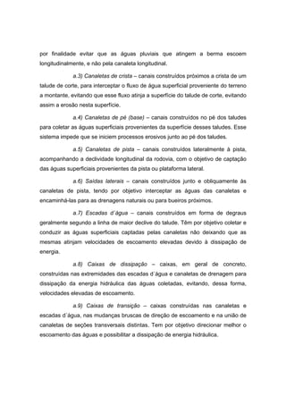 por finalidade evitar que as águas pluviais que atingem a berma escoem
longitudinalmente, e não pela canaleta longitudinal.
a.3) Canaletas de crista – canais construídos próximos a crista de um
talude de corte, para interceptar o fluxo de água superficial proveniente do terreno
a montante, evitando que esse fluxo atinja a superfície do talude de corte, evitando
assim a erosão nesta superfície.
a.4) Canaletas de pé (base) – canais construídos no pé dos taludes
para coletar as águas superficiais provenientes da superfície desses taludes. Esse
sistema impede que se iniciem processos erosivos junto ao pé dos taludes.
a.5) Canaletas de pista – canais construídos lateralmente à pista,
acompanhando a declividade longitudinal da rodovia, com o objetivo de captação
das águas superficiais provenientes da pista ou plataforma lateral.
a.6) Saídas laterais – canais construídos junto e obliquamente às
canaletas de pista, tendo por objetivo interceptar as águas das canaletas e
encaminhá-las para as drenagens naturais ou para bueiros próximos.
a.7) Escadas d´água – canais construídos em forma de degraus
geralmente segundo a linha de maior declive do talude. Têm por objetivo coletar e
conduzir as águas superficiais captadas pelas canaletas não deixando que as
mesmas atinjam velocidades de escoamento elevadas devido à dissipação de
energia.
a.8) Caixas de dissipação – caixas, em geral de concreto,
construídas nas extremidades das escadas d´água e canaletas de drenagem para
dissipação da energia hidráulica das águas coletadas, evitando, dessa forma,
velocidades elevadas de escoamento.
a.9) Caixas de transição – caixas construídas nas canaletas e
escadas d´água, nas mudanças bruscas de direção de escoamento e na união de
canaletas de seções transversais distintas. Tem por objetivo direcionar melhor o
escoamento das águas e possibilitar a dissipação de energia hidráulica.
 