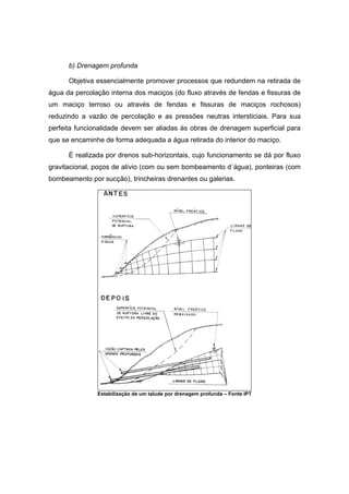 b) Drenagem profunda
Objetiva essencialmente promover processos que redundem na retirada de
água da percolação interna dos maciços (do fluxo através de fendas e fissuras de
um maciço terroso ou através de fendas e fissuras de maciços rochosos)
reduzindo a vazão de percolação e as pressões neutras intersticiais. Para sua
perfeita funcionalidade devem ser aliadas às obras de drenagem superficial para
que se encaminhe de forma adequada a água retirada do interior do maciço.
É realizada por drenos sub-horizontais, cujo funcionamento se dá por fluxo
gravitacional, poços de alívio (com ou sem bombeamento d´água), ponteiras (com
bombeamento por sucção), trincheiras drenantes ou galerias.
Estabilização de um talude por drenagem profunda – Fonte IPT
 
