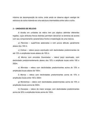 máximo de decomposição da rocha, onde ainda se observa algum vestígio de
estrutura da rocha notando-se uma estrutura intermediária entre solo e rocha.
3 – UNIDADES DE RELEVO
A divisão em unidades de relevo tem por objetivo delimitar diferentes
regiões, cujos atributos físicos distintos permitam demarcar os terrenos de acordo
com seu comportamento característico frente à implantação de uma rodovia.
a) Planícies – superfícies aplainadas e com pouca altitude, geralmente
abaixo dos 100 m.
c) Colinas – relevo pouco acentuado com declividades predominantes de
até 15% e amplitudes locais abaixo de 100 m.
d) Morros com encostas Suavizadas – relevo poço acentuado, com
declividade predominantemente abaixo dos 15% e amplitude locais entre 100 e
300m.
e) Morrotes – relevo com declividades predominantes acima de 15% e
amplitudes locais abaixo de 100m.
f) Morros – relevo com declividades predominantes acima de 15% e
amplitudes locais entre 100 e 300m
g) Montanhas – relevo com declividades predominantes acima de 15% e
amplitudes locais acima de 300m.
h) Escarpas – relevo de maior energia, com declividades predominantes
acima de 30% e amplitudes locais acima de 100m.
 
