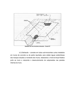 Detalhes de uma trincheira drenante – Fonte IPT
b.3) Barbacãs – consiste em tubos sub-horizontais curtos instalados
em muros de concreto ou de pedra rejuntada, para coletar águas subterrâneas
dos maciços situados a montante dos muros, rebaixando o nível do lençol freático
junto ao muro e reduzindo o desenvolvimento de subpressões nas paredes
internas do muro.
 