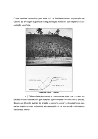 Como medidas preventivas para esse tipo de fenômeno temos, implantação de
sistema de drenagem superficial ou regularização do talude, com implantação de
proteção superficial.
Erosão em sulcos – Fonte IPT
a.2) Diferenciada (em cortes) – processos erosivos que ocorrem em
taludes de corte constituídos por materiais com diferente suscetibilades à erosão.
Devido ao diferente avanço da erosão, é comum ocorrer o descalçamento das
partes superiores mais resistentes, em conseqüência de uma erosão mais intensa
na camada inferior.
 
