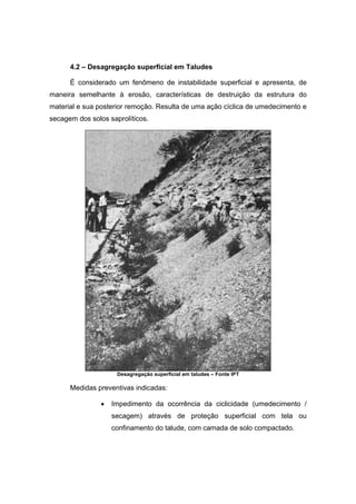 4.2 – Desagregação superficial em Taludes
È considerado um fenômeno de instabilidade superficial e apresenta, de
maneira semelhante à erosão, características de destruição da estrutura do
material e sua posterior remoção. Resulta de uma ação cíclica de umedecimento e
secagem dos solos saprolíticos.
Desagregação superficial em taludes – Fonte IPT
Medidas preventivas indicadas:
• Impedimento da ocorrência da ciclicidade (umedecimento /
secagem) através de proteção superficial com tela ou
confinamento do talude, com camada de solo compactado.
 