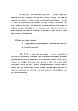 a.2) Devidos à descontinuidade do maciço – ocorrem tendo como
superfície principal de ruptura uma descontinuidade do material, que pode ser
resultante de estruturas residuais ou do contato solo/rocha. Estruturas residuais
são planos de fraqueza (fraturas) herdadas da rocha. O contato solo/rocha é outra
descontinuidade marcante, pois determina fundamentalmente uma substancial
mudança na permeabilidade e na resistência dos materiais, permitindo o
desenvolvimento de forças de percolação que levam o talude a ruptura, como
pode ser visto na figura abaixo.
Medidas preventivas indicadas:
• Adoção de inclinações compatíveis com as descontinuidades;
• Obras de contenção.
a.3) Devidos a saturação do maciço – ocorrem associados à
elevação do lençol freático, ou devidos à saturação temporária do solo, decorrente
da infiltração durante prolongados períodos de precipitação. Esses casos ocorrem,
inclusive, em situações de relevo suave, quando os cortes de pequena altura
interceptam o lençol de água, levando conseqüentemente à instabilização do
material, quer por aumento das pressões neutras, quer pelo efeito da água como
redutor da resistência dos materiais envolvidos, ou ainda pela atuação da água
nos processos erosivos.
 