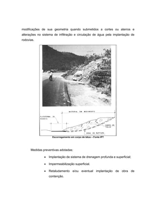modificações de sua geometria quando submetidos a cortes ou aterros e
alterações no sistema de infiltração e circulação de água pela implantação de
rodovias.
Escorregamento em corpo de tálus – Fonte IPT
Medidas preventivas adotadas:
• Implantação de sistema de drenagem profunda e superficial;
• Impermeabilização superficial.
• Retaludamento e/ou eventual implantação de obra de
contenção.
 