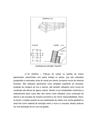 Contenção com crib-walls – Fonte IPT
a.1.2) Gabiões – Trata-se de caixas ou gaiolas de arame
galvanizado, preenchidas com pedra britada ou seixos, que são colocadas
justapostas e costuradas umas às outras por arame, formando muros de diversos
formatos. São utilizados geralmente como proteção superficial de encostas,
proteção de margens de rios e riachos, são também utilizados como muros de
contenção até alturas de alguns metros. Devido à sua simplicidade construtiva e
relativamente baixo custo eles vêm sendo muito utilizados como contenção de
aterros e de encostas de maneira provisória e de menor responsabilidade. Deve-
se tomar o cuidado quando da sua implantação de utilizar uma manta geotêxtil ou
areia fina como material de transição entre o muro e a encosta. Abaixo pode-se
ver uma ilustração de um muro de gabião.
 