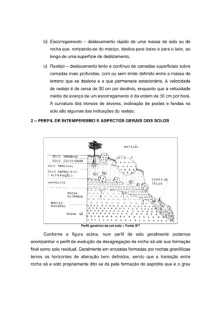 b) Escorregamento – deslocamento rápido de uma massa de solo ou de
rocha que, rompendo-se do maciço, desliza para baixo e para o lado, ao
longo de uma superfície de deslizamento.
c) Rastejo – deslocamento lento e contínuo de camadas superficiais sobre
camadas mais profundas, com ou sem limite definido entre a massa de
terreno que se desloca e a que permanece estacionária. A velocidade
de rastejo é de cerca de 30 cm por decênio, enquanto que a velocidade
média de avanço de um escorregamento é da ordem de 30 cm por hora.
A curvatura dos troncos de árvores, inclinação de postes e fendas no
solo são algumas das indicações do rastejo.
2 – PERFIL DE INTEMPERISMO E ASPECTOS GERAIS DOS SOLOS
Perfil genérico de um solo – Fonte IPT
Conforme a figura acima, num perfil de solo geralmente podemos
acompanhar o perfil de evolução da desagregação da rocha sã até sua formação
final como solo residual. Geralmente em encostas formadas por rochas granilíticas
temos os horizontes de alteração bem definidos, sendo que a transição entre
rocha sã e solo propriamente dito se dá pela formação do saprolito que é o grau
 