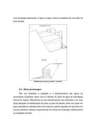 uma tecnologia patenteada. A figura a seguir ilustra os detalhes de uma obra de
terra armada.
Detalhes de uma terra armada – Fonte IPT
5.4 – Obras de drenagem
Têm por finalidade a captação e o direcionamento das águas do
escoamento superficial, assim como a retirada de parte da água de percolação
interna do maciço. Representa um dos procedimentos mais eficientes e de mais
larga utilização na estabilização de todos os tipos de taludes, tanto nos casos em
que a drenagem é utilizada como único recurso, quanto naqueles em que ela é um
recurso adicional, utilizado conjuntamente com obras de contenção, retaludamento
ou proteções diversas.
 