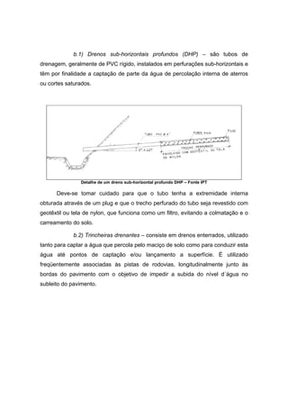 b.1) Drenos sub-horizontais profundos (DHP) – são tubos de
drenagem, geralmente de PVC rígido, instalados em perfurações sub-horizontais e
têm por finalidade a captação de parte da água de percolação interna de aterros
ou cortes saturados.
Detalhe de um dreno sub-horizontal profundo DHP – Fonte IPT
Deve-se tomar cuidado para que o tubo tenha a extremidade interna
obturada através de um plug e que o trecho perfurado do tubo seja revestido com
geotêxtil ou tela de nylon, que funciona como um filtro, evitando a colmatação e o
carreamento do solo.
b.2) Trincheiras drenantes – consiste em drenos enterrados, utilizado
tanto para captar a água que percola pelo maciço de solo como para conduzir esta
água até pontos de captação e/ou lançamento a superfície. È utilizado
freqüentemente associadas às pistas de rodovias, longitudinalmente junto às
bordas do pavimento com o objetivo de impedir a subida do nível d´água no
subleito do pavimento.
 
