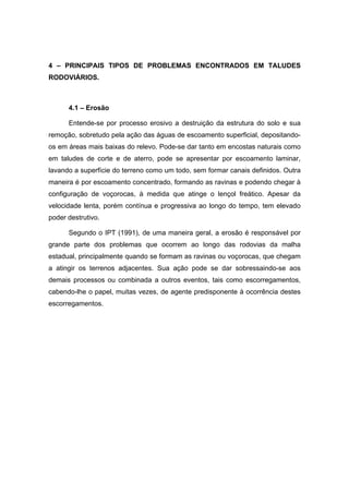 4 – PRINCIPAIS TIPOS DE PROBLEMAS ENCONTRADOS EM TALUDES
RODOVIÁRIOS.
4.1 – Erosão
Entende-se por processo erosivo a destruição da estrutura do solo e sua
remoção, sobretudo pela ação das águas de escoamento superficial, depositando-
os em áreas mais baixas do relevo. Pode-se dar tanto em encostas naturais como
em taludes de corte e de aterro, pode se apresentar por escoamento laminar,
lavando a superfície do terreno como um todo, sem formar canais definidos. Outra
maneira é por escoamento concentrado, formando as ravinas e podendo chegar à
configuração de voçorocas, à medida que atinge o lençol freático. Apesar da
velocidade lenta, porém contínua e progressiva ao longo do tempo, tem elevado
poder destrutivo.
Segundo o IPT (1991), de uma maneira geral, a erosão é responsável por
grande parte dos problemas que ocorrem ao longo das rodovias da malha
estadual, principalmente quando se formam as ravinas ou voçorocas, que chegam
a atingir os terrenos adjacentes. Sua ação pode se dar sobressaindo-se aos
demais processos ou combinada a outros eventos, tais como escorregamentos,
cabendo-lhe o papel, muitas vezes, de agente predisponente à ocorrência destes
escorregamentos.
 