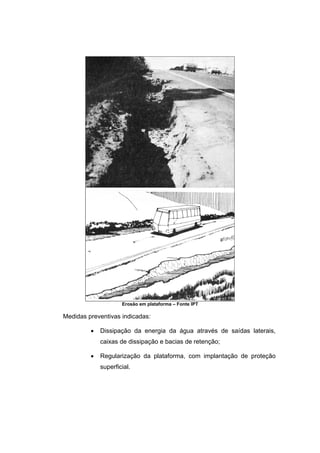 Erosão em plataforma – Fonte IPT
Medidas preventivas indicadas:
• Dissipação da energia da água através de saídas laterais,
caixas de dissipação e bacias de retenção;
• Regularização da plataforma, com implantação de proteção
superficial.
 