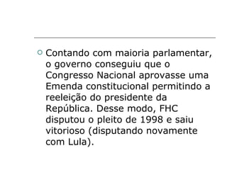 Contando com maioria parlamentar, o governo conseguiu que o Congresso Nacional aprovasse uma Emenda constitucional permitindo a reeleição do presidente da República. Desse modo, FHC disputou o pleito de 1998 e saiu vitorioso (disputando novamente com Lula).  