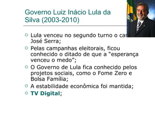 Governo Luiz Inácio Lula da Silva (2003-2010) Lula venceu no segundo turno o candidato José Serra; Pelas campanhas eleitorais, ficou conhecido o ditado de que a “esperança venceu o medo”; O Governo de Lula fica conhecido pelos projetos sociais, como o Fome Zero e Bolsa Família; A estabilidade econômica foi mantida; TV Digital ; 