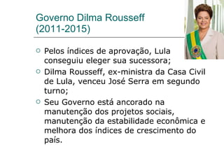 Governo Dilma Rousseff (2011-2015) Pelos índices de aprovação, Lula conseguiu eleger sua sucessora; Dilma Rousseff, ex-ministra da Casa Civil de Lula, venceu José Serra em segundo turno; Seu Governo está ancorado na manutenção dos projetos sociais, manutenção da estabilidade econômica e melhora dos índices de crescimento do país. 