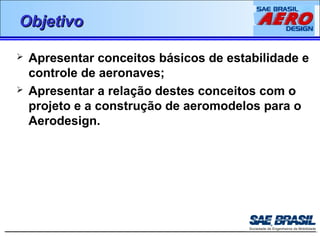 OObbjjeettiivvoo 
 Apresentar conceitos básicos de estabilidade e 
controle de aeronaves; 
 Apresentar a relação destes conceitos com o 
projeto e a construção de aeromodelos para o 
Aerodesign. 
 