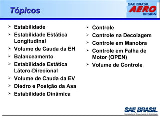 TTóóppiiccooss 
 Estabilidade 
 Estabilidade Estática 
Longitudinal 
 Volume de Cauda da EH 
 Balanceamento 
 Estabilidade Estática 
Látero-Direcional 
 Volume de Cauda da EV 
 Diedro e Posição da Asa 
 Estabilidade Dinâmica 
 Controle 
 Controle na Decolagem 
 Controle em Manobra 
 Controle em Falha de 
Motor (OPEN) 
 Volume de Controle 
 
