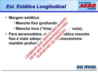 EEsstt.. EEssttááttiiccaa LLoonnggiittuuddiinnaall 
 Margem estática: 
LEMBRAR QUE SERVO-MECANISMO 
DEVE SER DIMENSIONADO PARA 
Manche fixo (profundor fixo); 
Manche livre (“hinge moment” nulo); 
SUPORTAR OS HINGES!!! 
 Para aeromodelos, margem estática manche 
fixo é mais adequada (servo-mecanismo 
mantém profundor fixo); 
 