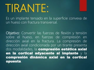 TIRANTE:
Es un implante tensado en la superficie convexa de
un hueso con fractura transversal.
Objetivo: Convertir las fuerzas de flexión y tensión
sobre el hueso, en fuerzas de compresión en
dirección axial en la fractura. La compresión de
dirección axial condicionada por un tirante presenta
dos modalidades, la compresión estática axial
en la cortical adyacente al implante y la
compresión dinámica axial en la cortical
opuesta.
 