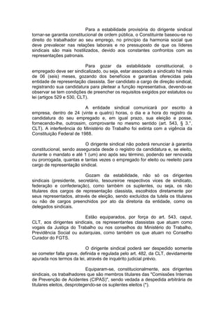 Para a estabilidade provisória do dirigente sindical
tornar-se garantia constitucional de ordem pública, o Constituinte baseou-se no
direito do trabalhador ao seu emprego, no princípio da harmonia social que
deve prevalecer nas relações laborais e no pressuposto de que os líderes
sindicais são mais hostilizados, devido aos constantes confrontos com as
representações patronais.

                           Para gozar da estabilidade constitucional, o
empregado deve ser sindicalizado, ou seja, estar associado a sindicato há mais
de 06 (seis) meses, gozando dos benefícios e garantias oferecidas pela
entidade de representação classista. Ser candidato a cargo de direção sindical,
registrando sua candidatura para pleitear a função representativa, devendo-se
observar se tem condições de preencher os requisitos exigidos por estatutos ou
lei (artigos 529 e 530, CLT).

                          A entidade sindical comunicará por escrito à
empresa, dentro de 24 (vinte e quatro) horas, o dia e a hora do registro da
candidatura do seu empregado e, em igual prazo, sua eleição e posse,
fornecendo-lhe, outrossim, comprovante no mesmo sentido (art. 543, § 3.°,
CLT). A interferência do Ministério do Trabalho foi extinta com a vigência da
Constituição Federal de 1988.

                          O dirigente sindical não poderá renunciar à garantia
constitucional, sendo assegurada desde o registro da candidatura e, se eleito,
durante o mandato e até 1 (um) ano após seu término, podendo ser renovada
ou prorrogada, quantas e tantas vezes o empregado for eleito ou reeleito para
cargo de representação sindical.

                          Gozam da estabilidade, não só os dirigentes
sindicais (presidente, secretário, tesoureiroe respectivos vices de sindicato,
federação e confederação), como também os suplentes, ou seja, os não
titulares dos cargos de representação classista, escolhidos diretamente por
seus representados, através de eleição, sendo excluídos da tutela os titulares
ou não de cargos preenchidos por ato da diretoria da entidade, como os
delegados sindicais.

                         Estão equiparados, por força do art. 543, caput,
CLT, aos dirigentes sindicais, os representantes classistas que atuam como
vogais da Justiça do Trabalho ou nos conselhos do Ministério do Trabalho,
Previdência Social ou autarquias, como também os que atuam no Conselho
Curador do FGTS.

                          O dirigente sindical poderá ser despedido somente
se cometer falta grave, definida e regulada pelo art. 482, da CLT, devidamente
apurada nos termos da lei, através de inquérito judicial prévio.

                            Equiparam-se, constitucionalmente, aos dirigentes
sindicais, os trabalhadores que são membros titulares das "Comissões Internas
de Prevenção de Acidentes (CIPAS)", sendo vedada a despedida arbitrária de
titulares eleitos, desprotegendo-se os suplentes eleitos (*).
 