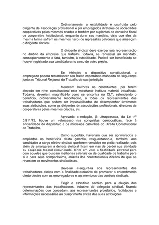 Ordinariamente, a estabilidade é usufruída pelo
dirigente de associação profissional e por empregados diretores de sociedades
cooperativas pelos mesmos criadas e também por suplentes de conselho fiscal
de cooperativa habitacional, enquanto durar seu mandato, visto que eles da
mesma forma sofrem os mesmos riscos de represálias patronais que ameaçam
o dirigente sindical.

                         O dirigente sindical deve exercer sua representação
no âmbito da empresa que trabalha, todavia, se renunciar ao mandato,
consequentemente o fará, também, à estabilidade. Poderá ser beneficiado se
houver registrado sua candidatura no curso de aviso prévio.


                          Se infringido o dispositivo constitucional, o
empregado poderá restabelecer seu direito impetrando mandado de segurança
junto ao Tribunal Regional do Trabalho de sua jurisdição

                         Merecem louvores os constituintes, por terem
elevado em nível constitucional este importante instituto material trabalhista.
Todavia, deveriam magnificá-lo como se encontra na CLT, estendendo o
benefício, ordinariamente reconhecido, a todos os representantes dos
trabalhadores que podem ser impossibilitados de desempenhar livremente
suas atribuições, como os dirigentes de associações profissionais, diretores de
cooperativas pelos mesmos criadas, etc.

                          Aprovada a redação, já ultrapassada, da Lei nº
5.911/73, houve um retrocesso nas conquistas democráticas, face à
ancianidade do dispositivo e os modernos caminhos do Direito Constitucional
do Trabalho.

                          Como sugestão, haveriam que ser aprimorados e
ampliados os benefícios desta garantia, resguardando-a, também, aos
candidatos a cargo eletivo sindical que forem vencidos no pleito realizado, pois
além de amargarem a derrota eleitoral, ficam em vias de perder sua atividade
ou ocupação laboral remunerada, tendo em vista a hostilidade patronal para
com aqueles que buscam melhorias salariais ou de qualidade de trabalho para
si e para seus companheiros, através dos constitucionais direitos de que se
revestem os movimentos sindicalistas.

                         Deve-se assegurá-la aos representantes dos
trabalhadores eleitos com a finalidade exclusiva de promover o entendimento
direto destes com os empregadores e aos membros das centrais sindicais.

                         Exigir o escrutínio secreto para a eleição dos
representantes dos trabalhadores, inclusive do delegado sindical, fixando
determinações que concedam, aos representantes proletários, facilidades e
informações necessárias ao cumprimento eficaz das suas atribuições.
 