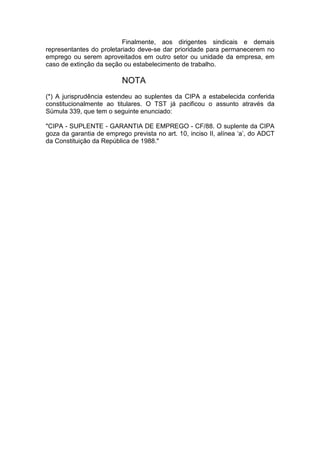 Finalmente, aos dirigentes sindicais e demais
representantes do proletariado deve-se dar prioridade para permanecerem no
emprego ou serem aproveitados em outro setor ou unidade da empresa, em
caso de extinção da seção ou estabelecimento de trabalho.

                          NOTA
(*) A jurisprudência estendeu ao suplentes da CIPA a estabelecida conferida
constitucionalmente ao titulares. O TST já pacificou o assunto através da
Súmula 339, que tem o seguinte enunciado:

"CIPA - SUPLENTE - GARANTIA DE EMPREGO - CF/88. O suplente da CIPA
goza da garantia de emprego prevista no art. 10, inciso II, alínea ‘a’, do ADCT
da Constituição da República de 1988."
 