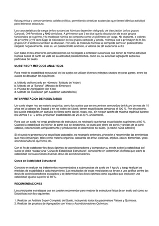 fisicoquímica y comportamiento polielectrolítico, permitiendo sintetizar sustancias que tienen idéntica actividad
pero diferente estructura.

Las características de carga de las sustancias húmicas dependen del grado de disociación de los grupos
Carboxil, OH-Fenólicos y NH2-Amídicos. A pH menor que 3 se dice que la disociación de estos grupos
funcionales se suprime, y la molécula húmica se comporta como un polímero sin carga. No obstante, a valores
de pH entre 3 y 9 tiene lugar la disociación de los grupos carboxilo y amida, mientras que a pH mayor de 9, los
grupos OH-Fenólicos también se disocian. Por esto, la molécula húmica se comporta como un polielectrolito
cargado negativamente, esto es, un polielectrolito aniónico, a valores de pH superiores a 3.0

Con base en las anteriores consideraciones se ha llegado a sintetizar sustancias que tienen la misma actividad
húmica desde el punto de vista de su actividad polielectrolítica, como es, su actividad agregante sobre las
partículas del suelo.

MUESTREO Y METODOS ANALITICOS

Para medir la estabilidad estructural de los suelos se utilizan diversos métodos citados en otras partes, entre los
cuales se destacan los siguientes:

a. Método del tamizado en Húmedo ( Método de Yoder)
b. Método de la "Borona" (Método de Emerson)
c. Prueba de Agregación con Yeso
d. Método de Elutriación (Dr. Calderón Laboratorios)

INTERPRETACION DE RESULTADOS

Un suelo virgen rico en materia orgánica, como los suelos que se encuentran sembrados de kikuyo de mas de 10
años en la sabana de Bogotá y en los valles de Ubaté, tienen estabilidades cercanas al 100 %. Por el contrario,
los suelos trabajados en cultivos de flores como clavel, rosas, etc., sin ningún aporte de materia orgánica durante
los últimos 8 a 10 años, presentan estabilidades de 20 al 30 % únicamente.

Para que un suelo no tenga problemas de estructura, es necesario que tenga estabilidades superiores al 80 %.
Cuando la estabilidad es inferior, la parte que se desborona, se cuela por entre los poros y grietas de la parte
estable, rellenándolos completamente y produciendo el sellamiento del suelo. (Erosión hacia adentro)

Si el suelo no presenta una estabilidad aceptable, es necesario entonces, proceder a recomendar las enmiendas
que mas convengan, tales como materia orgánica, cascarilla de arroz, escorias, arcillas, caolín, bentonitas, yeso,
acondicionadores químicos etc.

Con el fin de establecer las dosis óptimas de acondicionadores y comprobar su efecto sobre la estabilidad del
suelo se debe realizar una "Curva de Estabilidad Estructural", consistente en determinar el efecto que sobre la
estabilidad del suelo tienen diversas dosis de acondicionadores.

Curva de Estabilidad Estructural

Consiste en realizar los tratamientos recomendados a submuestras de suelo de 1 kg c/u y luego realizar las
medidas de estabilidad a cada tratamiento. Los resultados de estas mediciones se llevan a una gráfica contra las
dosis de acondicionadores escogidos y se determinan las dosis óptimas como aquellas que producen una
estabilidad igual o superior al 80 %.

RECOMENDACIONES

Las principales estrategias que se pueden recomendar para mejorar la estructura física de un suelo así como su
Estabilidad son las siguientes:

1. Realizar un Análisis Super-Completo del Suelo, incluyendo todos los parámetros Físicos y Químicos.
2. Realizar las pruebas de Agregación con Yeso y Acondicionadores Químicos.
 