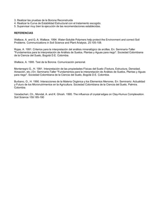 3. Realizar las pruebas de la Borona Reconstruida
4. Realizar la Curva de Estabilidad Estructural con el tratamiento escogido.
5. Supervisar muy bien la ejecución de las recomendaciones establecidas.

REFERENCIAS

Wallace, A. and G. A. Wallace. 1994. Water-Soluble Polymers help protect the Environment and correct Soil
Problems. Communications in Soil Science and Plant Analysis. 25:105-108.

Rojas, A. 1991. Criterios para la interpretación del análisis mineralógico de arcillas. En: Seminario-Taller
"Fundamentos para la interpretación de Análisis de Suelos, Plantas y Aguas para riego". Sociedad Colombiana
de la Ciencia del Suelo, Bogotá D.E. Colombia.

Wallace, A. 1995. Test de la Borona. Comunicación personal.

Montenegro G., H. 1991. Interpretación de las propiedades Físicas del Suelo (Textura, Estructura, Densidad,
Aireación, etc.) En: Seminario-Taller "Fundamentos para la interpretación de Análisis de Suelos, Plantas y Aguas
para riego". Sociedad Colombiana de la Ciencia del Suelo, Bogotá D.E. Colombia.

Burbano, O., H. 1990. Interacciones de la Materia Orgánica y los Elementos Menores. En: Seminario: Actualidad
y Futuro de los Micronutrimentos en la Agricultura. Sociedad Colombiana de la Ciencia del Suelo, Palmira.
Colombia.

Varadachari, Ch., Mondal, A. and K. Ghosh. 1995. The influence of crystal edges on Clay-Humus Complexation.
Soil Science 159:185-190
 