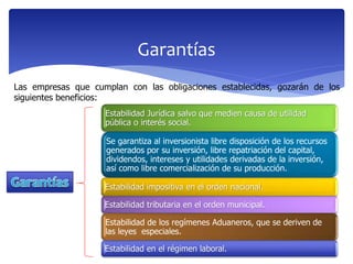 Garantías
Estabilidad Jurídica salvo que medien causa de utilidad
pública o interés social.
Se garantiza al inversionista libre disposición de los recursos
generados por su inversión, libre repatriación del capital,
dividendos, intereses y utilidades derivadas de la inversión,
así como libre comercialización de su producción.
Estabilidad impositiva en el orden nacional.
Estabilidad tributaria en el orden municipal.
Estabilidad de los regímenes Aduaneros, que se deriven de
las leyes especiales.
Estabilidad en el régimen laboral.
Las empresas que cumplan con las obligaciones establecidas, gozarán de los
siguientes beneficios:
 