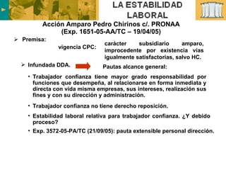 Acción Amparo Pedro Chirinos c/. PRONAA (Exp. 1651-05-AA/TC – 19/04/05) Premisa: Trabajador confianza tiene mayor grado responsabilidad por funciones que desempeña, al relacionarse en forma inmediata y directa con vida misma empresas, sus intereses, realización sus fines y con su dirección y administración. Trabajador confianza no tiene derecho reposición. Estabilidad laboral relativa para trabajador confianza. ¿Y debido proceso? Exp. 3572-05-PA/TC (21/09/05): pauta extensible personal dirección. Infundada DDA.  Pautas alcance general: vigencia CPC: carácter subsidiario amparo, improcedente por existencia vías igualmente satisfactorias, salvo HC. 