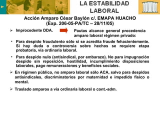 Acción Amparo César Baylón c/. EMAPA HUACHO (Exp. 206-05-PA/TC – 28/11/05) Improcedente DDA.  Para despido fraudulento sólo si se acredita fraude fehacientemente. Si hay duda o controversia sobre hechos se requiere etapa probatoria, vía ordinaria laboral. Para despido nulo (antisindical, por embarazo). No para impugnación despido sin reposición, hostilidad, incumplimiento disposiciones laborales, pago remuneraciones y beneficios sociales.  Pautas alcance general procedencia amparo laboral régimen privado: En régimen público, no amparo laboral sólo ACA, salvo para despidos antisindicales, discriminatorios por maternidad e impedido físico o mental. Traslado amparos a vía ordinaria laboral o cont.-adm. 