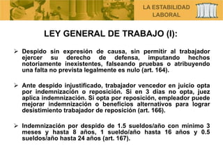 LEY GENERAL DE TRABAJO (I): Despido sin expresión de causa, sin permitir al trabajador ejercer su derecho de defensa, imputando hechos notoriamente inexistentes, falseando pruebas o atribuyendo una falta no prevista legalmente es nulo (art. 164). Ante despido injustificado, trabajador vencedor en juicio opta por indemnización o reposición. Si en 3 días no opta, juez aplica indemnización. Si opta por reposición, empleador puede mejorar indemnización o beneficios alternativos para lograr desistimiento trabajador de reposición (art. 166). Indemnización por despido de 1.5 sueldos/año con mínimo 3 meses y hasta 8 años, 1 sueldo/año hasta 16 años y 0.5 sueldos/año hasta 24 años (art. 167). 