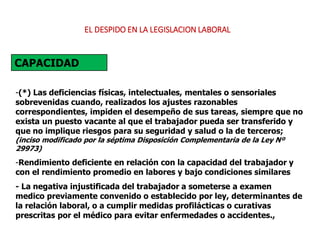 -(*) Las deficiencias físicas, intelectuales, mentales o sensoriales
sobrevenidas cuando, realizados los ajustes razonables
correspondientes, impiden el desempeño de sus tareas, siempre que no
exista un puesto vacante al que el trabajador pueda ser transferido y
que no implique riesgos para su seguridad y salud o la de terceros;
(inciso modificado por la séptima Disposición Complementaria de la Ley Nº
29973)
-Rendimiento deficiente en relación con la capacidad del trabajador y
con el rendimiento promedio en labores y bajo condiciones similares
- La negativa injustificada del trabajador a someterse a examen
medico previamente convenido o establecido por ley, determinantes de
la relación laboral, o a cumplir medidas profilácticas o curativas
prescritas por el médico para evitar enfermedades o accidentes.,
CAPACIDAD
EL DESPIDO EN LA LEGISLACION LABORAL
 
