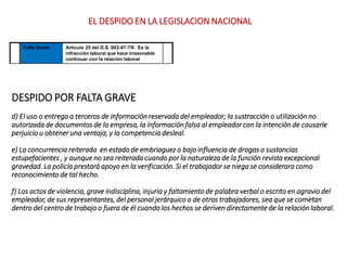 DESPIDO POR FALTA GRAVE
d) El uso o entrega a terceros de información reservada del empleador; la sustracción o utilización no
autorizada de documentos de la empresa, la información falsa al empleador con la intención de causarle
perjuicio u obtener una ventaja; y la competencia desleal.
e) La concurrencia reiterada en estado de embriaguez o bajo influencia de drogas o sustancias
estupefacientes , y aunque no sea reiterada cuando por la naturaleza de la función revista excepcional
gravedad. La policía prestará apoyo en la verificación. Si el trabajador se niega se considerara como
reconocimiento de tal hecho.
f) Los actos de violencia, grave indisciplina, injuria y faltamiento de palabra verbal o escrito en agravio del
empleador, de sus representantes, del personal jerárquico o de otros trabajadores, sea que se cometan
dentro del centro de trabajo o fuera de él cuando los hechos se deriven directamente de la relación laboral.
Falta Grave Artículo 25 del D.S. 003-97-TR. Es la
infracción laboral que hace irrazonable
continuar con la relación laboral
EL DESPIDO EN LA LEGISLACION NACIONAL
 