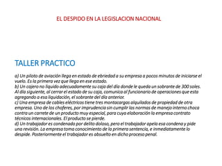 TALLER PRACTICO
a) Un piloto de aviación llega en estado de ebriedad a su empresa a pocos minutos de iniciarse el
vuelo. Es la primera vez que llega en ese estado.
b) Un cajero no liquido adecuadamente su caja del día donde le queda un sobrante de 300 soles.
Al día siguiente, al cerrar el estado de su caja, comunica al funcionario de operaciones que esta
agregando a esa liquidación, el sobrante del día anterior.
c) Una empresa de cables eléctricos tiene tres montacargas alquilados de propiedad de otra
empresa. Uno de los choferes, por imprudencia sin cumplir las normas de manejo interno choca
contra un carrete de un producto muy especial, para cuya elaboración la empresa contrato
técnicos internacionales. El producto se pierde.
d) Un trabajador es condenado por delito doloso, pero el trabajador apela esa condena y pide
una revisión. La empresa toma conocimiento de la primera sentencia, e inmediatamente lo
despide. Posteriormente el trabajador es absuelto en dicho proceso penal.
EL DESPIDO EN LA LEGISLACION NACIONAL
 