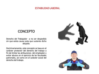 CONCEPTO
Derecho del Trabajador a no ser despedido
sin que exista causa justa que sustente dicho
despido.
Doctrinariamente, este concepto se basa en el
carácter protector del derecho del trabajo a
fin de limitar las atribuciones del empleador y
evitar abusos en el ejercicio de las facultades
patronales, así como en el carácter social del
derecho del trabajo.
ESTABILIDAD LABORAL
 