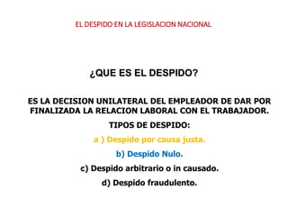 ¿QUE ES EL DESPIDO?
ES LA DECISION UNILATERAL DEL EMPLEADOR DE DAR POR
FINALIZADA LA RELACION LABORAL CON EL TRABAJADOR.
TIPOS DE DESPIDO:
a ) Despido por causa justa.
b) Despido Nulo.
c) Despido arbitrario o in causado.
d) Despido fraudulento.
EL DESPIDO EN LA LEGISLACION NACIONAL
 