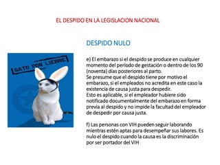 DESPIDO NULO
e) El embarazo si el despido se produce en cualquier
momento del período de gestación o dentro de los 90
(noventa) días posteriores al parto.
Se presume que el despido tiene por motivo el
embarazo, si el empleados no acredita en este caso la
existencia de causa justa para despedir.
Esto es aplicable, si el empleador hubiere sido
notificado documentalmente del embarazo en forma
previa al despido y no impide la facultad del empleador
de despedir por causa justa.
f) Las personas con VIH pueden seguir laborando
mientras estén aptas para desempeñar sus labores. Es
nulo el despido cuando la causa es la discriminación
por ser portador del VIH
EL DESPIDO EN LA LEGISLACION NACIONAL
 