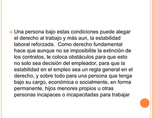    Una persona bajo estas condiciones puede alegar
    el derecho al trabajo y más aun, la estabilidad
    laboral reforzada. Como derecho fundamental
    hace que aunque no se imposibilite la extinción de
    los contratos, le coloca obstáculos para que esto
    no solo sea decisión del empleador, para que la
    estabilidad en el empleo sea un regla general en el
    derecho, y sobre todo para una persona que tenga
    bajo su cargo, económica o socialmente, en forma
    permanente, hijos menores propios u otras
    personas incapaces o incapacitadas para trabajar
 