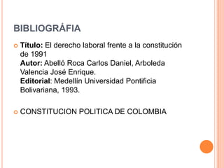 BIBLIOGRÁFIA
   Título: El derecho laboral frente a la constitución
    de 1991
    Autor: Abelló Roca Carlos Daniel, Arboleda
    Valencia José Enrique.
    Editorial: Medellín Universidad Pontificia
    Bolivariana, 1993.

   CONSTITUCION POLITICA DE COLOMBIA
 