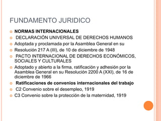 FUNDAMENTO JURIDICO
   NORMAS INTERNACIONALES
   DECLARACIÓN UNIVERSAL DE DERECHOS HUMANOS
   Adoptada y proclamada por la Asamblea General en su
   Resolución 217 A (III), de 10 de diciembre de 1948
   PACTO INTERNACIONAL DE DERECHOS ECONÓMICOS,
    SOCIALES Y CULTURALES
   Adoptado y abierto a la firma, ratificación y adhesión por la
    Asamblea General en su Resolución 2200 A (XXI), de 16 de
    diciembre de 1966
   Ratificaciones de convenios internacionales del trabajo
   C2 Convenio sobre el desempleo, 1919
   C3 Convenio sobre la protección de la maternidad, 1919
 