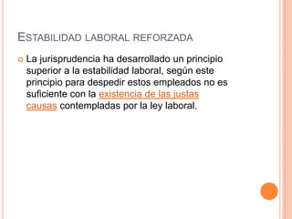 ESTABILIDAD LABORAL REFORZADA
   La jurisprudencia ha desarrollado un principio
    superior a la estabilidad laboral, según este
    principio para despedir estos empleados no es
    suficiente con la existencia de las justas
    causas contempladas por la ley laboral.
 