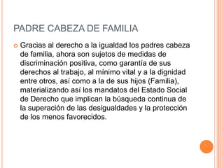 PADRE CABEZA DE FAMILIA
   Gracias al derecho a la igualdad los padres cabeza
    de familia, ahora son sujetos de medidas de
    discriminación positiva, como garantía de sus
    derechos al trabajo, al mínimo vital y a la dignidad
    entre otros, así como a la de sus hijos (Familia),
    materializando así los mandatos del Estado Social
    de Derecho que implican la búsqueda continua de
    la superación de las desigualdades y la protección
    de los menos favorecidos.
 